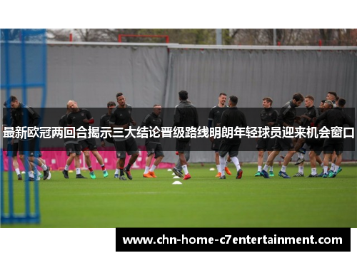 最新欧冠两回合揭示三大结论晋级路线明朗年轻球员迎来机会窗口