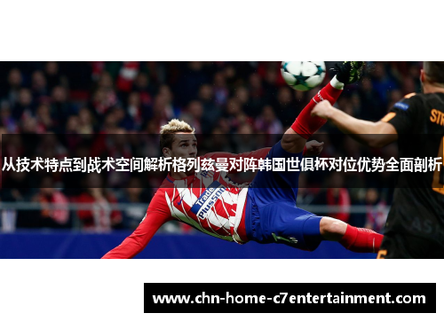 从技术特点到战术空间解析格列兹曼对阵韩国世俱杯对位优势全面剖析