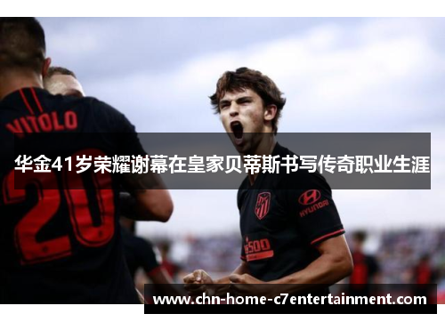 华金41岁荣耀谢幕在皇家贝蒂斯书写传奇职业生涯