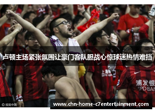 卢顿主场紧张氛围让豪门客队胆战心惊球迷热情难挡